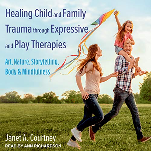 Healing Child and Family Trauma through Expressive and Play Therapies by Janet A. Courtney