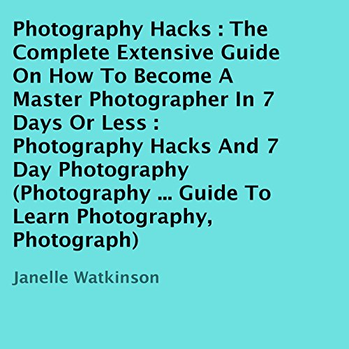 Photography Hacks: The Complete Extensive Guide on How to Become a Master Photographer in 7 Days or Less