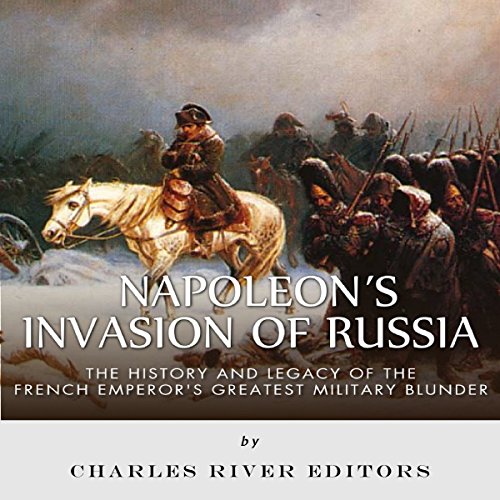 Napoleon's Invasion of Russia: The History and Legacy of the French Emperor's Greatest Military Blunder by Charles River Editors