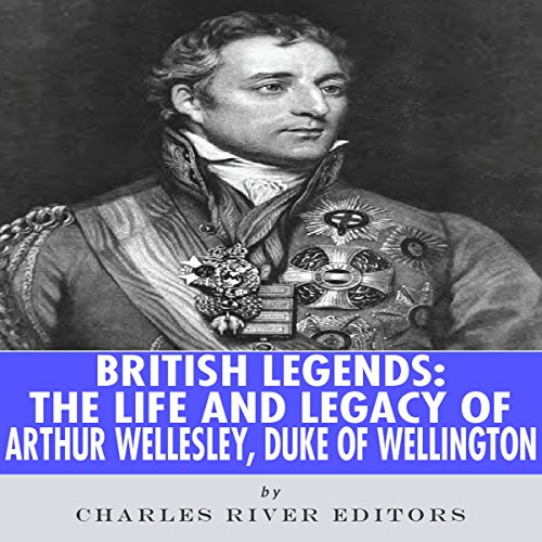 British Legends: The Life and Legacy of Arthur Wellesley, Duke of Wellington by Charles River Editors