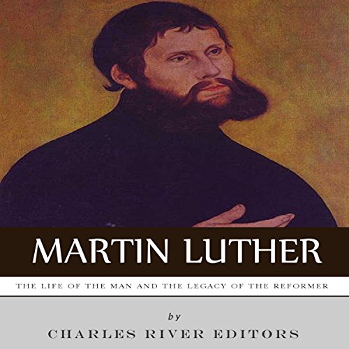 Martin Luther: The Life of the Man and the Legacy of the Reformer