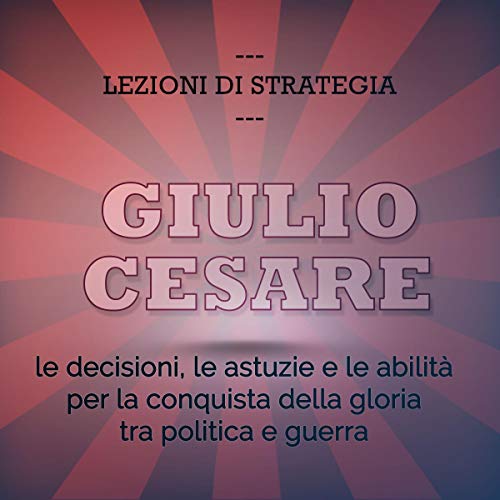 Giulio Cesare. Le decisioni, le astuzie e le abilità per la conquista della gloria tra politica e guerra