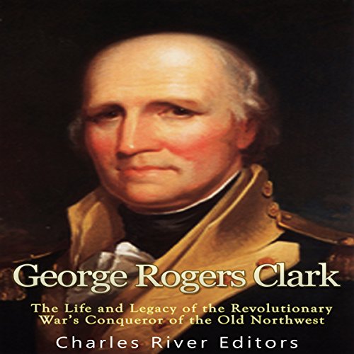 George Rogers Clark: The Life and Legacy of the Revolutionary War's Conqueror of the Old Northwest by Charles River Editors