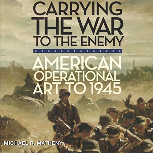 Carrying the War to the Enemy: American Operational Art to 1945 by Michael R. Matheny