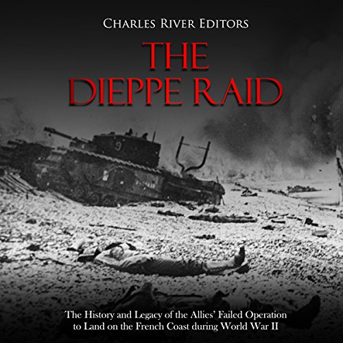The Dieppe Raid: The History and Legacy of the Allies’ Failed Operation to Land on the French Coast during World War II by Charles River Editors