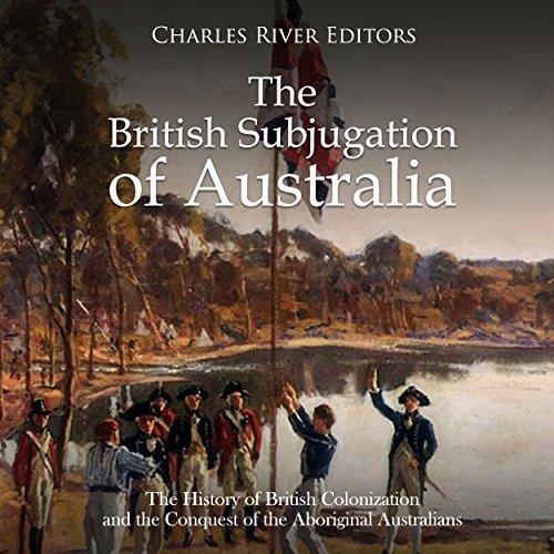The British Subjugation of Australia: The History of British Colonization and the Conquest of the Aboriginal Australians by Charles River Editors