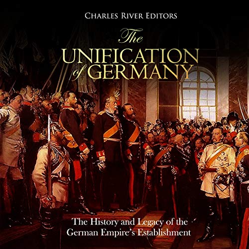 The Unification of Germany: The History and Legacy of the German Empire’s Establishment by Charles River Editors