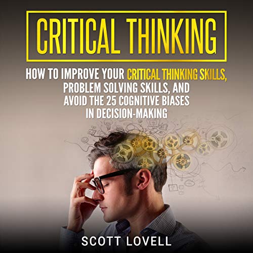 Critical Thinking: How to Improve Your Critical Thinking Skills, Problem Solving Skills, and Avoid the 25 Cognitive Biases in Decision-Making