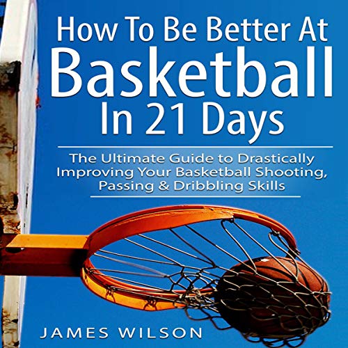 How to Be Better at Basketball in 21 Days: The Ultimate Guide to Drastically Improving Your Basketball Shooting, Passing and Dribbling Skills
