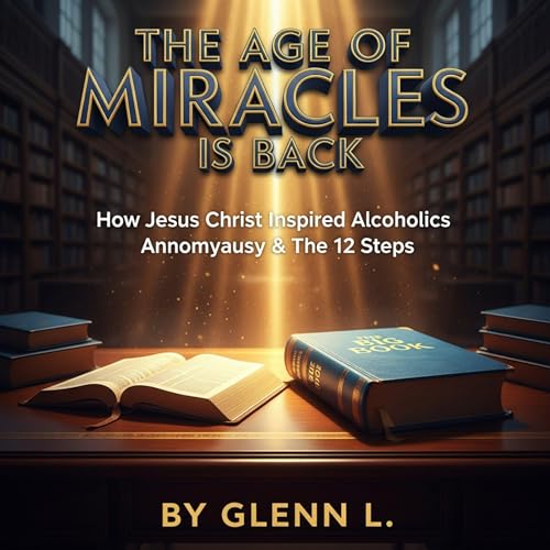 The Age of Miracles Is Back: How Jesus Christ Inspired Alcoholics Anonymous & the 12 Steps