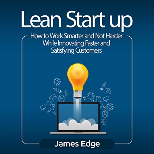 Lean Startup: How to Work Smarter and Not Harder While Innovating Faster and Satisfying Customers