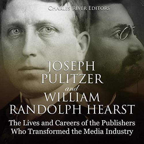 Joseph Pulitzer and William Randolph Hearst: The Lives and Careers of the Publishers Who Transformed the Media Industry