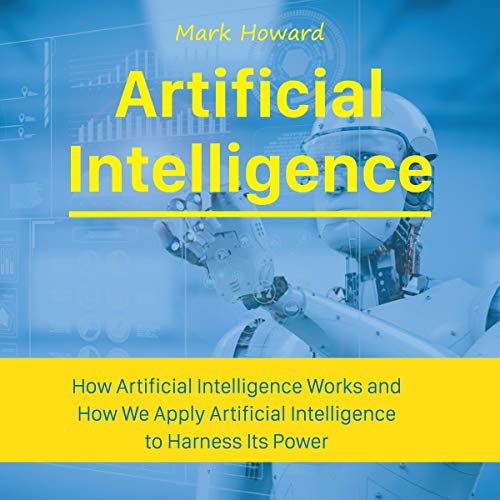 Artificial Intelligence: How Artificial Intelligence Works and How We Apply Artificial Intelligence to Harness Its Power for Our Future
