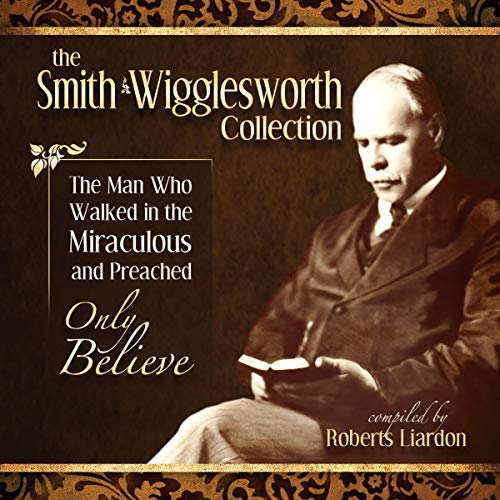 Smith Wigglesworth: The Man Who Walked in the Miraculous and Preached