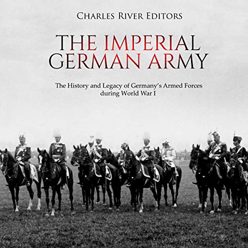 The Imperial German Army: The History and Legacy of Germany’s Armed Forces During World War I by Charles River Editors