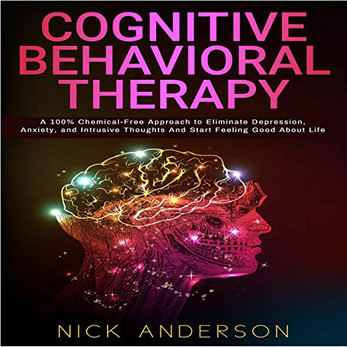 Cognitive Behavioral Therapy: A 100% Chemical-Free Approach to Eliminate Depression, Anxiety, and Intrusive Thoughts and Start Feeling Good About Life