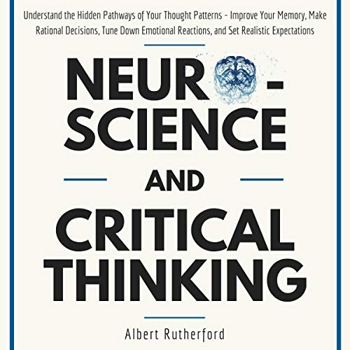 Neuroscience and Critical Thinking: Understand the Hidden Pathways of Your Thought Patterns- Improve Your Memory, Make Rational Decisions, Tune Down Emotional Reactions, and Set Realistic Expectations