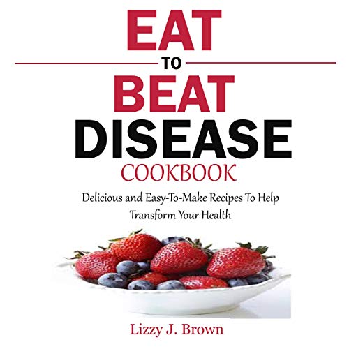 Eat to Beat Disease Cookbook: Delicious and Easy-to-Make Recipes to Help Transform Your Health