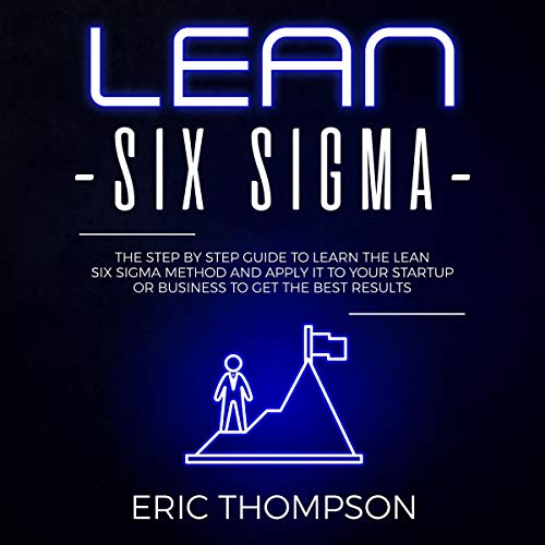 Lean Six Sigma: The Step-by-Step Guide to Learn the Lean Six Sigma Method and Apply It to Your Startup or Business to Get the Best Results