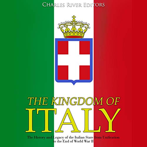 The Kingdom of Italy: The History and Legacy of the Italian State from Unification to the End of World War II by Charles River Editors