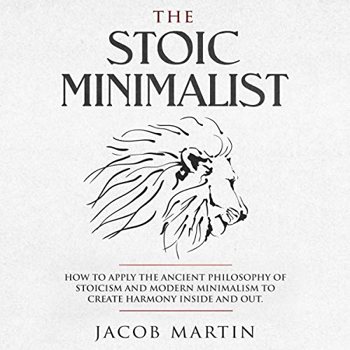 The Stoic Minimalist: How to Apply the Ancient Philosophy of Stoicism and Modern Minimalism to Create Harmony Inside and Out