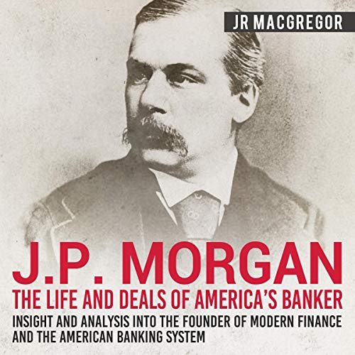 J. P. Morgan: The Life and Deals of America's Banker - Insight and Analysis into the Founder of Modern Finance and the American Banking System