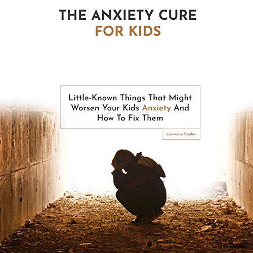 The Anxiety Cure for Kids: Little-Known Things That Might Worsen Your Kids Anxiety and How to Fix Them