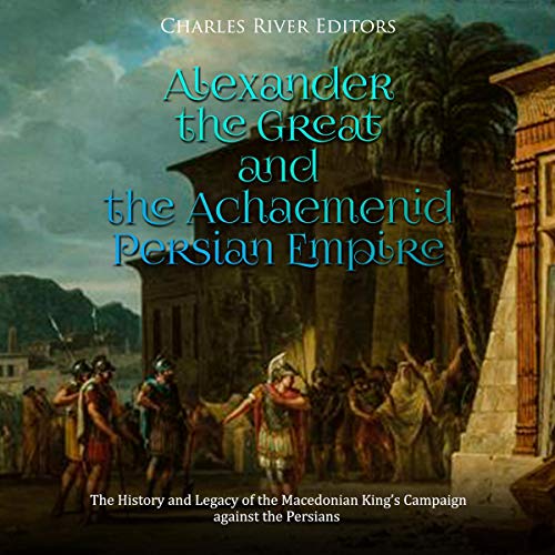 Alexander the Great and the Achaemenid Persian Empire by Charles River Editors