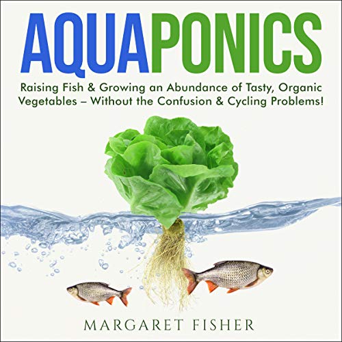 Aquaponics: Raising Fish & Growing an Abundance of Tasty, Organic Vegetables - Without the Confusion & Cycling Problems!