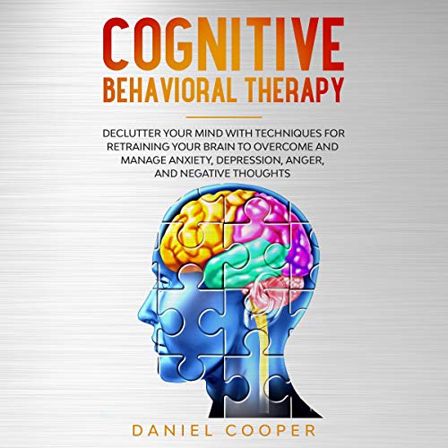 Cognitive Behavioral Therapy: Declutter Your Mind with Techniques for Retraining Your Brain to Overcome and Manage Anxiety, Depression, Anger and Negative Thoughts
