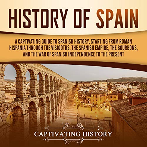History of Spain: A Captivating Guide to Spanish History, Starting from Roman Hispania Through the Visigoths, the Spanish Empire, the Bourbons, and the War of Spanish Independence to the Present