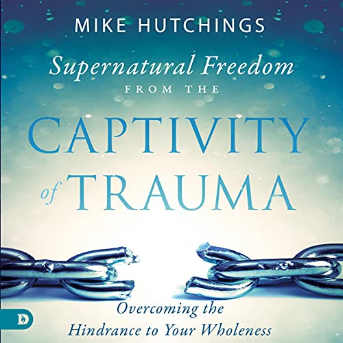 Supernatural Freedom from the Captivity of Trauma: Overcoming the Hindrance to Your Wholeness