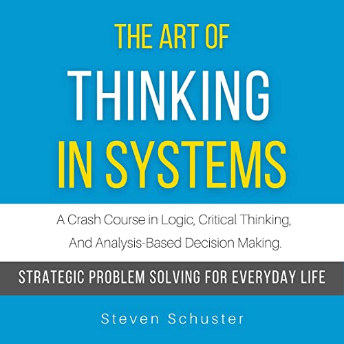 The Art of Thinking in Systems: A Crash Course in Logic, Critical Thinking, and Analysis-Based Decision Making