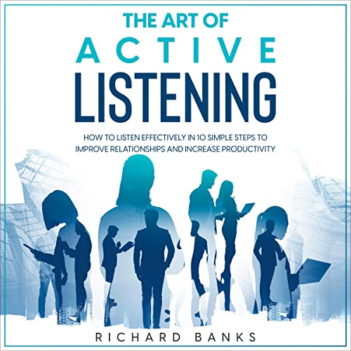 The Art of Active Listening: How to Listen Effectively in 10 Simple Steps to Improve Relationships and Increase Productivity