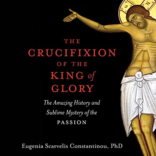 The Crucifixion of the King of Glory: The Amazing History and Sublime Mystery of the Passion by Eugenia Scarvelis Constantinou PhD
