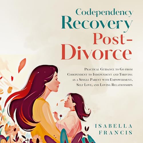 Codependency Recovery Post-Divorce :Practical Guidance to Go from Codependent to Independent and Thriving as a Single Parent with Empowerment, Self Love, and Loving Relationships