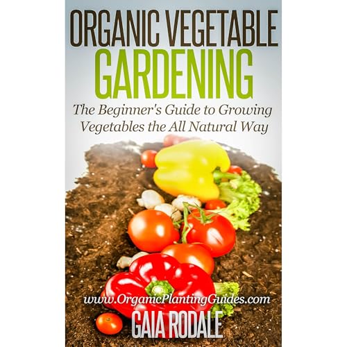 Organic Vegetable Gardening: The Beginners Guide to Growing Vegetables the All Natural Way