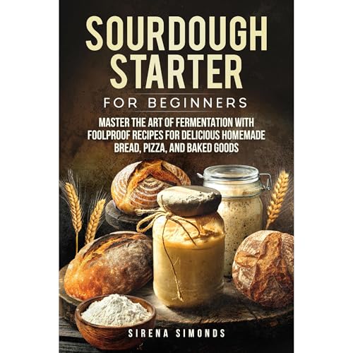 Sourdough Starter for Beginners: Master the Art of Fermentation with Foolproof Recipes for Delicious Homemade Bread, Pizza, and Baked Goods