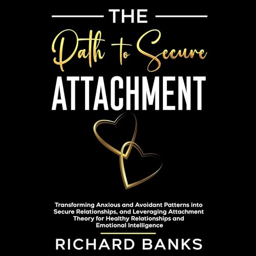 The Path to Secure Attachment: Transforming Anxious and Avoidant Patterns into Secure Relationships, and Leveraging Attachment Theory for Healthy Relationships and Emotional Intelligence