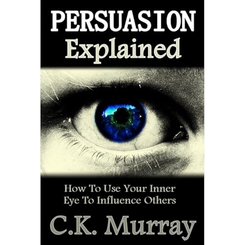 Persuasion Explained - How to Use Your Inner Eye to Influence Others by C.K. Murray
