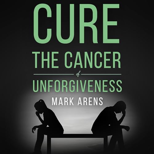 Cure the Cancer of Unforgiveness by Mark Arens