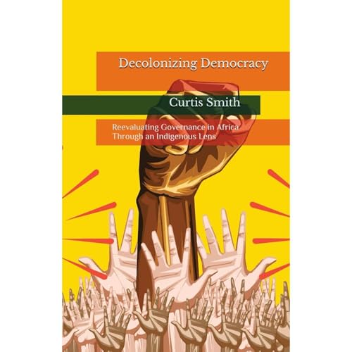 Decolonizing Democracy: Reevaluating Governance in Africa through an Indigenous Lens by Curtis Smith