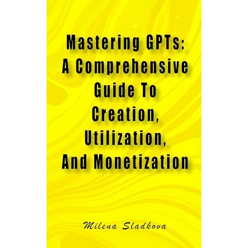 Mastering GPTs: A Comprehensive Guide To Creation, Utilization, And Monetization by Milena Sladkova