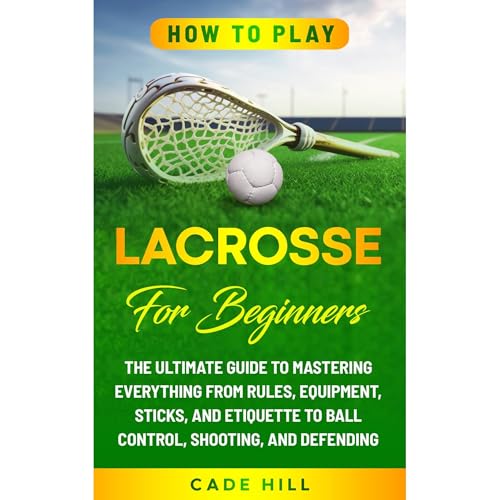 How to Play Lacrosse for Beginners: The Ultimate Guide to Mastering Everything from Rules, Equipment, Sticks, and Etiquette to Ball Control, Shooting, and Defending