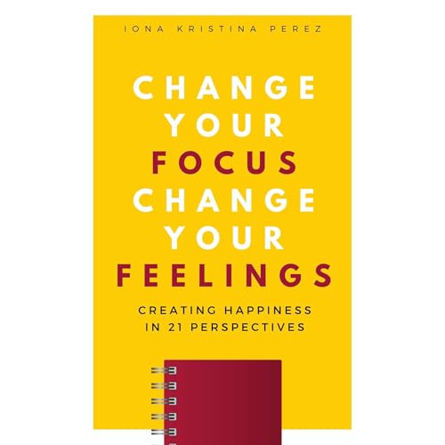 How To Manifest Happiness: Change Your Focus Change Your Feelings by Iona Kristina Perez