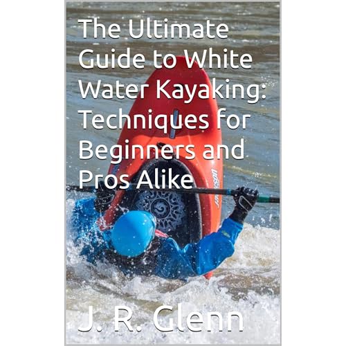 The Ultimate Guide to White Water Kayaking: Techniques for Beginners and Pros Alike by J. R. Glenn