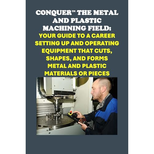 Conquer the Metal and Plastic Machining Field: Your Guide to a Career Setting Up and Operating Equipment That Cuts, Shapes, and Forms Metal and Plastic Materials or Pieces by Philip Martin McCaulay