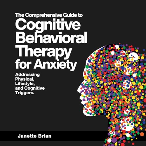 The Comprehensive Guide to Cognitive Behavioral Therapy for Anxiety Addressing Physical, Lifestyle, and Cognitive Triggers
