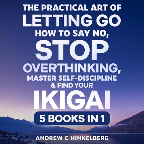 The Practical Art of Letting Go, How to Say No, Stop Overthinking, Master Self-Discipline & Find Your Ikigai (5 Books in 1)