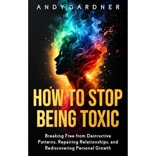 How to Stop Being Toxic: Breaking Free from Destructive Patterns, Repairing Relationships, and Rediscovering Personal Growth
